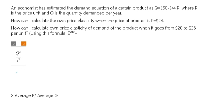 An economist has estimated the demand equation of a certain product as Q-150-3/4 P,where P
is the price unit and Q is the quantity demanded per year.
How can I calculate the own price elasticity when the price of product is P=$24.
How can I calculate own price elasticity of demand of the product when it goes from $20 to $28
per unit? (Using this formula: EArc=
རུ༢
X Average P/ Average Q