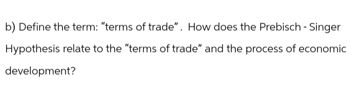 b) Define the term: "terms of trade". How does the Prebisch - Singer
Hypothesis relate to the "terms of trade" and the process of economic
development?