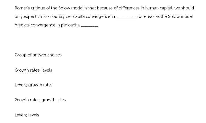 Romer's critique of the Solow model is that because of differences in human capital, we should
only expect cross-country per capita convergence in.
predicts convergence in per capita.
whereas as the Solow model
Group of answer choices
Growth rates; levels
Levels; growth rates
Growth rates; growth rates
Levels; levels