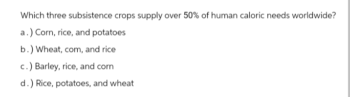 Which three subsistence crops supply over 50% of human caloric needs worldwide?
a.) Corn, rice, and potatoes
b.) Wheat, com, and rice
c.) Barley, rice, and corn
d.) Rice, potatoes, and wheat