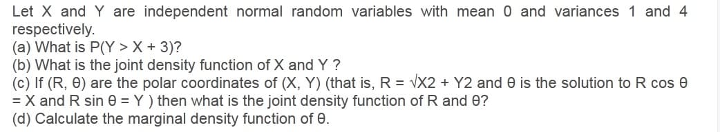 Let X and Y are independent normal random variables with mean 0 and variances 1 and 4
respectively.
(a) What is P(Y > X + 3)?
(b) What is the joint density function of X and Y ?
(c) If (R, 0) are the polar coordinates of (X, Y) (that is, R = VX2 + Y2 and e is the solution to R cos e
= X and R sin e = Y ) then what is the joint density function of R and 0?
(d) Calculate the marginal density function of 0.
