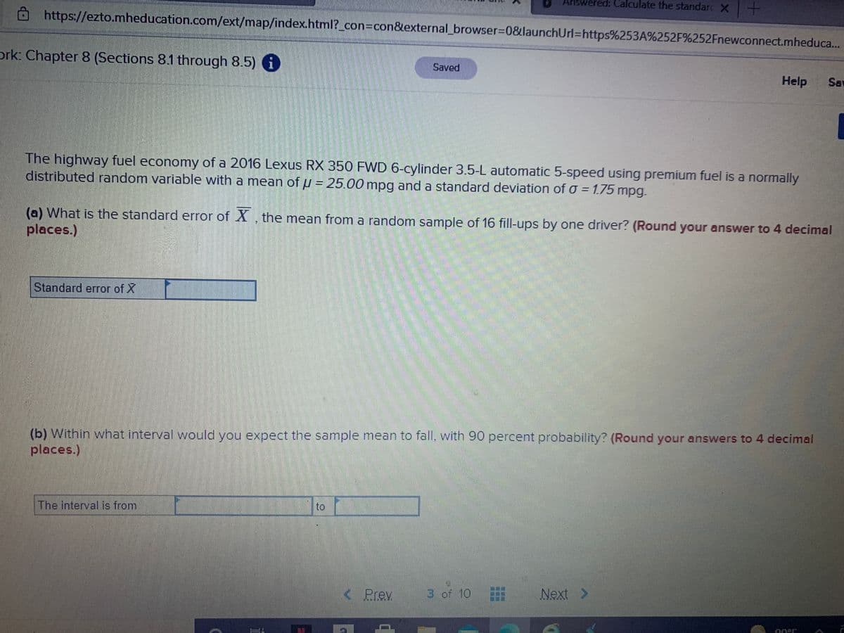 Answered: Calculate the standarc X
https://ezto.mheducation.com/ext/map/index.html?_con3Dcon&lexternal_browser3D0&launchUrl%3Dhttps%253A%252F%252Fnewconnect.mheduca...
ork: Chapter 8 (Sections 8.1 through 8.5) i
Saved
Help
Sav
The highway fuel economy of a 2016 Lexus RX 350 FWD 6-cylinder 3.5-L automatic 5-speed using premium fuel is a normally
distributed random variable with a mean of µ = 25.00 mpg and a standard deviation of o = 1.75 mpg.
(a) What is the standard error of X , the mean from a random sample of 16 fill-ups by one driver? (Round your answer to 4 decimal
places.)
Standard error of X
(b) Within what interval would you expect the sample mean to fall, with 90 percent probability? (Round your answers to 4 decimal
places.)
The interval is from
to
< Prev
3 of 10
Next >
