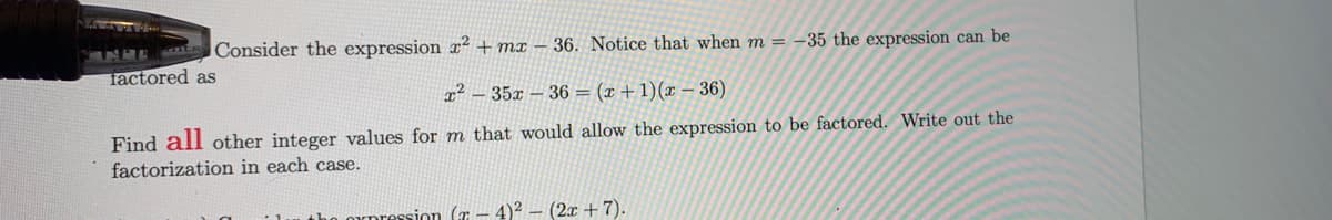 NRE Consider the expression x² + mx – 36. Notice that when m = -35 the expression can be
factored as
x² – 35x – 36 = (x +1)(x – 36)
Find all other integer values for m that would allow the expression to be factored. Write out the
factorization in each case.
arpression (7 – 4)² – (2x + 7).
