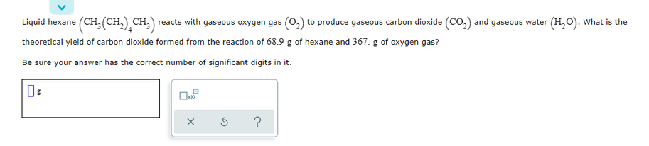 Liquid hexane (CH,(CH,) CH,) reacts with gaseous oxygen gas (0,) to produce gaseous carbon dioxide (CO,) and gaseous water (H,O). What is the
theoretical yield of carbon dioxide formed from the reaction of 68.9 g of hexane and 367. g of oxygen gas?
Be sure your answer has the correct number of significant digits in it.
?
