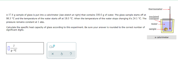 thermometer
A 57.4 g sample of glass is put into a calorimeter (see sketch at right) that contains 100.0 g of water. The glass sample starts off at
insulated
86.3 °C and the temperature of the water starts off at 18.0 °C. When the temperature of the water stops changing it's 24.1 °C. The container
pressure remains constant at 1 atm.
water
Calculate the specific heat capacity of glass according to this experiment. Be sure your answer is rounded to the correct number of
significant digits.
sample
a calorimeter
