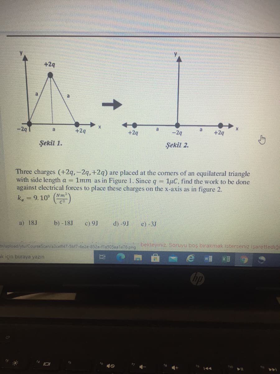 +29
a
-2q1
a
+2q
+2q
-29
+2q
Şekil 1.
Şekil 2.
Three charges (+2q,-2q,+2q) are placed at the corners of an equilateral triangle
with side length a = 1mm as in Figure 1. Since q
against electrical forces to place these charges on the x-axis as in figure 2.
1µC, find the work to be done
!!
(Nm2
k. = 9.10° ()
a) 18J
b) -18J
c) 9J
d) -9J
e) -3J
tr/upload/ytu/CourseScan/a3ceff47-5bf7-4e2e-852a-fla505aale76.png
bekleyiniz. Soruyu boş bırakmak isterseniz işaretlediği
ak için buraya yazın
w
Chp
f6
t7
f10
