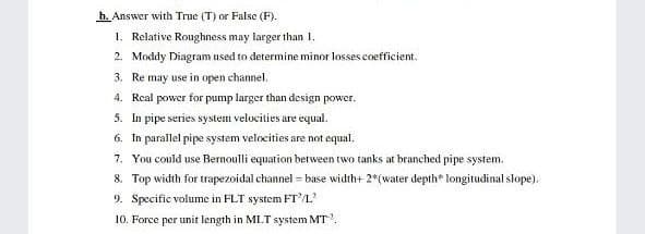 b. Answer with True (T) or False (F).
1. Relative Roughness may larger than I.
2. Moddy Diagram used to determine minor losses coefficient.
3. Re may use in open channel.
4. Real power for pump larger than design power.
5. In pipe series system velucities are equal.
6. In parallel pipe system velocities are not equal.
7. You could use Bernoulli equation between two tanks at branched pipe system.
8. Top width for trapezoidal channel = base width+ 2*(water depth* longitudinal slope).
9. Specific volume in FLT system FTL
10. Force per unit length in MLT system MT.
