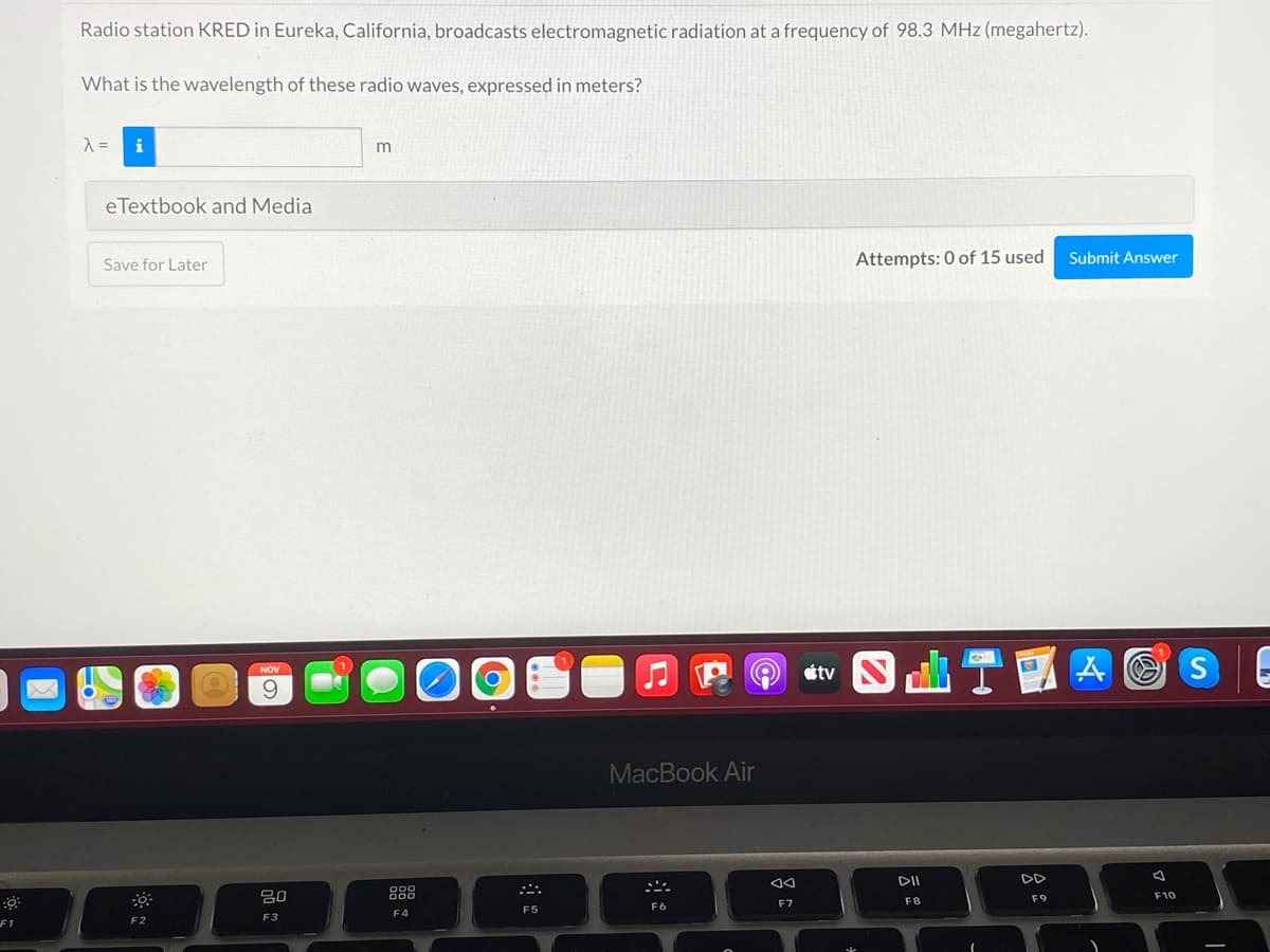 Radio station KRED in Eureka, California, broadcasts electromagnetic radiation at a frequency of 98.3 MHz (megahertz).
What is the wavelength of these radio waves, expressed in meters?
m
eTextbook and Media
Attempts: 0 of 15 used
Submit Answer
Save for Later
t S T國A@
NOV
9.
MacBook Air
DII
888
F10
F8
F9
F6
F7
F5
F4
F2
F3
F1
