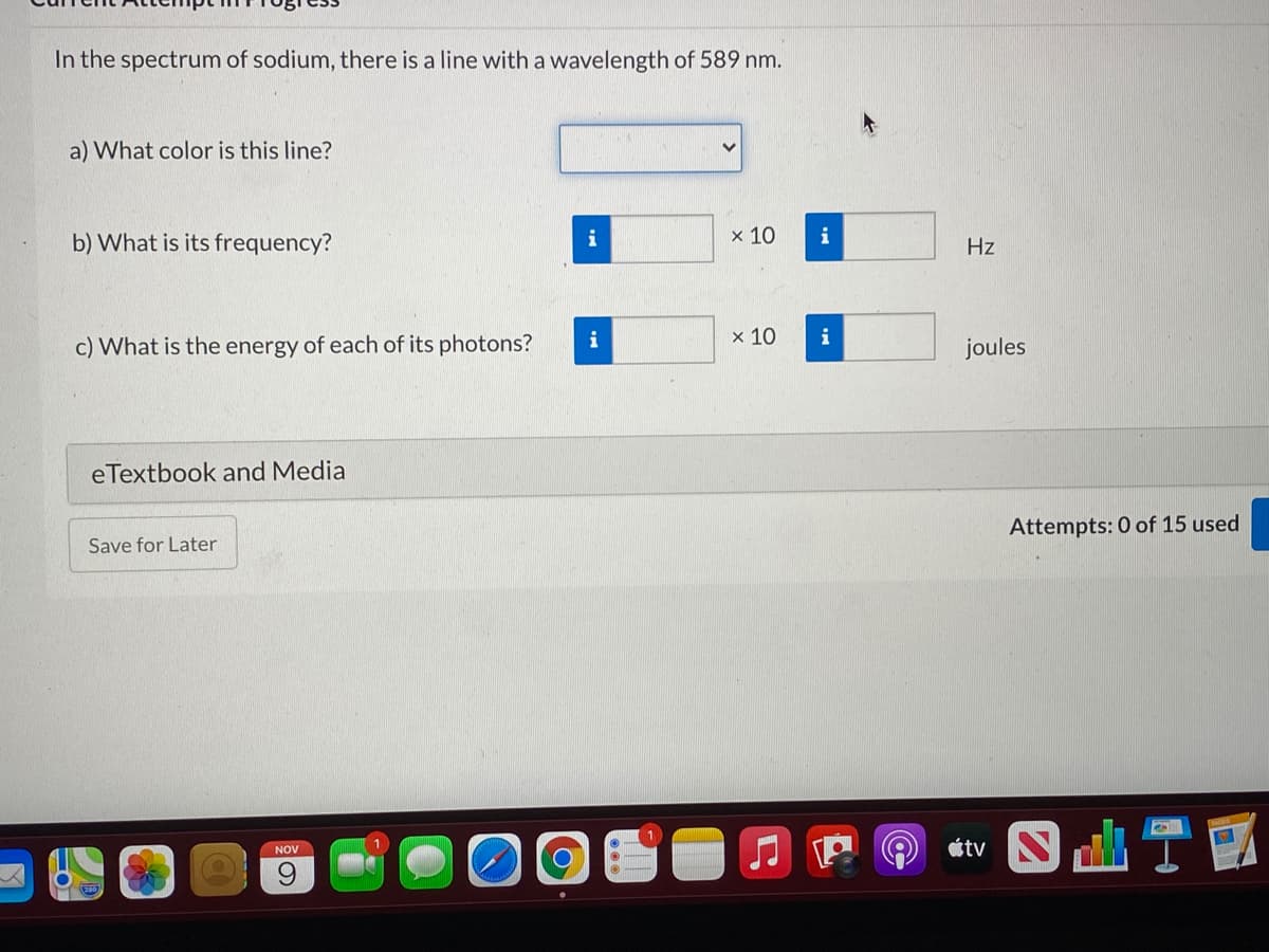 In the spectrum of sodium, there is a line with a wavelength of 589 nm.
a) What color is this line?
b) What is its frequency?
i
x 10
i
Hz
c) What is the energy of each of its photons?
i
x 10
i
joules
eTextbook and Media
Attempts: 0 of 15 used
Save for Later
NOV
