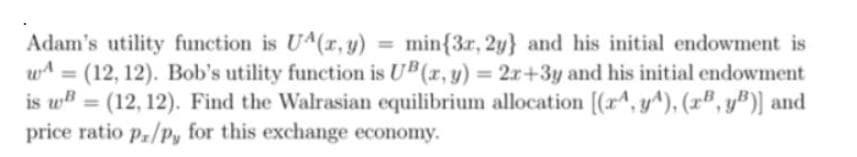 Adam's utility function is UA(x, y) = min{3r, 2y} and his initial endowment is
wA = (12, 12). Bob's utility function is UB(x, y) = 2r+3y and his initial endowment
is w# = (12, 12). Find the Walrasian equilibrium allocation [(r^, y^), (x", y")] and
price ratio p/Py for this exchange economy.
%3D
%3D
%3D
%3D
