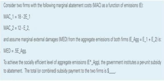 Consider two firms with the following marginal abatement costs (MAC) as a function of emissions (E):
MAC_1 = 18-2E_1
MAC 2 = 12-E2,
and assume marginal external damages (MED) from the aggregate emissions of both firms (E Agg E_1+E_2) is:
MED = 5E Agg.
To achieve the socially efficient level of aggregate emissions (E Agg), the government institutes a perunit subsidy
to abatement. The total (or combined) subsidy payment to the two firms is $_
