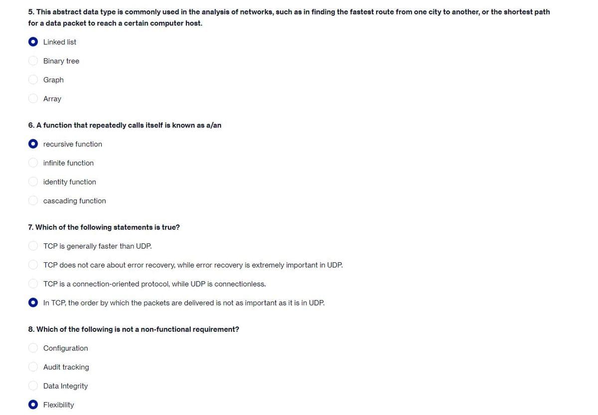 5. This abstract data type is commonly used in the analysis of networks, such as in finding the fastest route from one city to another, or the shortest path
for a data packet to reach a certain computer host.
Linked list
O Binary tree
O Graph
Array
6. A function that repeatedly calls itself is known as a/an
recursive function
infinite function
identity function
O cascading function
7. Which of the following statements is true?
TCP is generally faster than UDP.
O TCP does not care about error recovery, while error recovery is extremely important in UDP.
TCP is a connection-oriented protocol, while UDP is connectionless.
In TCP, the order by which the packets are delivered is not as important as it is in UDP.
8. Which of the following is not a non-functional requirement?
Configuration
Audit tracking
Data Integrity
Flexibility
