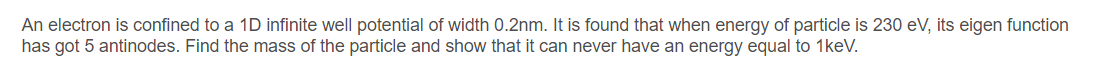 An electron is confined to a 1D infinite well potential of width 0.2nm. It is found that when energy of particle is 230 eV, its eigen function
has got 5 antinodes. Find the mass of the particle and show that it can never have an energy equal to 1keV.
