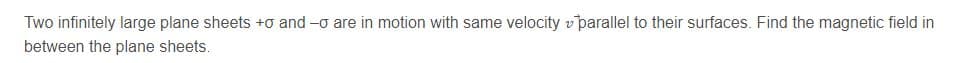 Two infinitely large plane sheets +o and -o are in motion with same velocity v parallel to their surfaces. Find the magnetic field in
between the plane sheets.
