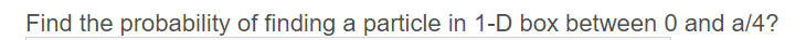 Find the probability of finding a particle in 1-D box between 0 and a/4?
