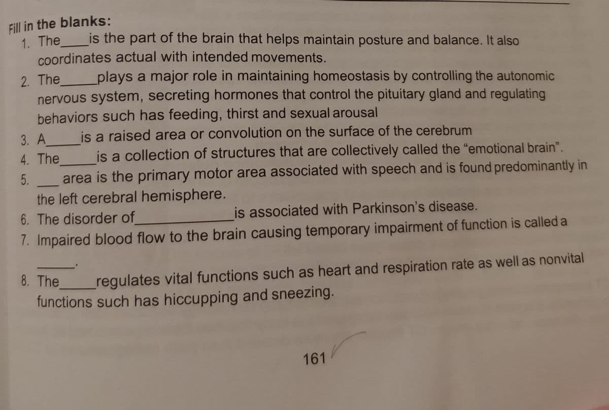 Fill in the blanks:
1. The
coordinates actual with intended movements.
2. The plays a major role in maintaining homeostasis by controlling the autonomic
nervous system, secreting hormones that control the pituitary gland and regulating
behaviors such has feeding, thirst and sexual arousal
is the part of the brain that helps maintain posture and balance. It also
is a raised area or convolution on the surface of the cerebrum
3. A
4. The is a collection of structures that are collectively called the "emotional brain".
area is the primary motor area associated with speech and is found predominantly in
the left cerebral hemisphere.
6. The disorder of
7. Impaired blood flow to the brain causing temporary impairment of function is called a
5.
is associated with Parkinson's disease.
8. The
regulates vital functions such as heart and respiration rate as well as nonvital
functions such has hiccupping and sneezing.
161
