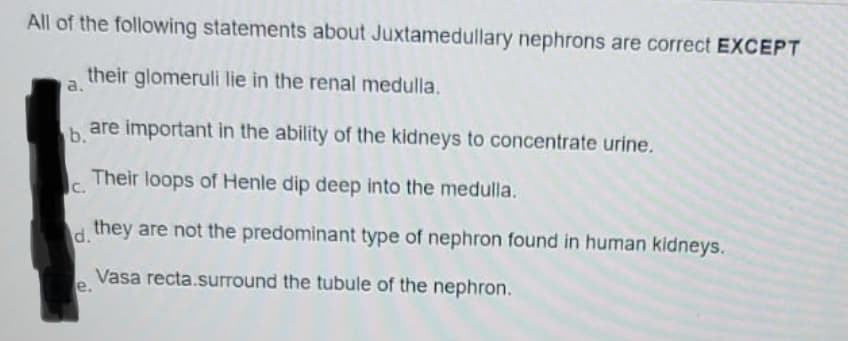 All of the following statements about Juxtamedullary nephrons are correct EXCEPT
their glomeruli lie in the renal medulla.
a.
b.
are important in the ability of the kidneys to concentrate urine.
C.
Their loops of Henle dip deep into the medulla.
d.
they are not the predominant type of nephron found in human kidneys.
Vasa recta.surround the tubule of the nephron.
e.
