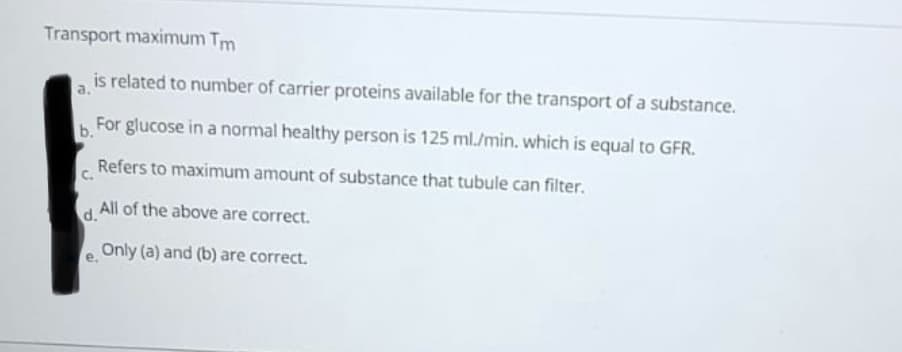 Transport maximum Tm
is related to number of carrier proteins available for the transport of a substance.
b. For glucose in a normal healthy person is 125 ml./min. which is equal to GFR.
Refers to maximum amount of substance that tubule can filter.
C.
All of the above are correct.
d.
Only (a) and (b) are correct.
