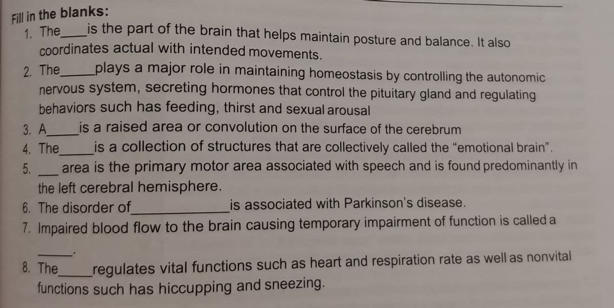 Fill in the blanks:
"The is the part of the brain that helps maintain posture and balance. It also
coordinates actual with intended movements.
2 The _plays a major role in maintaining homeostasis by controlling the autonomic
nervous system, secreting hormones that control the pituitary gland and regulating
behaviors such has feeding, thirst and sexual arousal
is a raised area or convolution on the surface of the cerebrum
3. A
4. The is a collection of structures that are collectively called the "emotional brain".
area is the primary motor area associated with speech and is found predominantly in
the left cerebral hemisphere.
6. The disorder of
is associated with Parkinson's disease.
7. Impaired blood flow to the brain causing temporary impairment of function is called a
8. The
regulates vital functions such as heart and respiration rate as well as nonvital
functions such has hiccupping and sneezing.
5.
