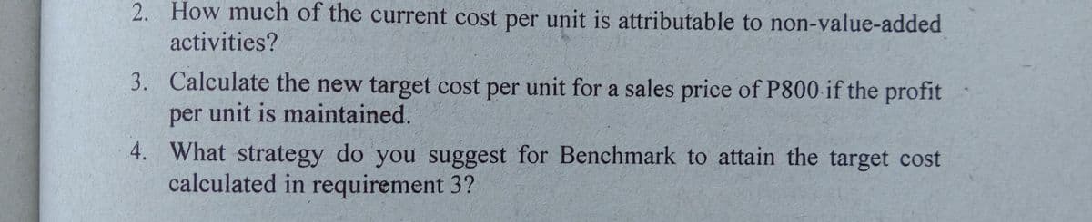 2. How much of the current cost per unit is attributable to non-value-added
activities?
3. Calculate the new target cost per unit for a sales price of P800 if the profit
per unit is maintained.
4. What strategy do you suggest for Benchmark to attain the target cost
calculated in requirement 3?
