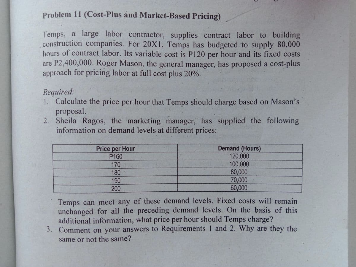 Problem 11 (Cost-Plus and Market-Based Pricing)
Temps, a large labor contractor, supplies contract labor to building
construction companies. For 20X1, Temps has budgeted to supply 80,000
hours of contract labor. Its variable cost is P120 per hour and its fixed costs
are P2,400,000. Roger Mason, the general manager, has proposed a cost-plus
approach for pricing labor at full cost plus 20%.
Required:
1. Calculate the price per hour that Temps should charge based on Mason's
proposal.
2. Sheila Ragos, the marketing manager, has supplied the following
information on demand levels at different prices:
Demand (Hours)
120,000
100,000
80,000
70,000
Price per Hour
P160
170
180
190
200
60,000
Temps can meet any of these demand levels. Fixed costs will remain
unchanged for all the preceding demand levels. On the basis of this
additional information, what price per hour should Temps charge?
3. Comment on your answers to Requirements 1 and 2. Why are they the
same or not the same?
