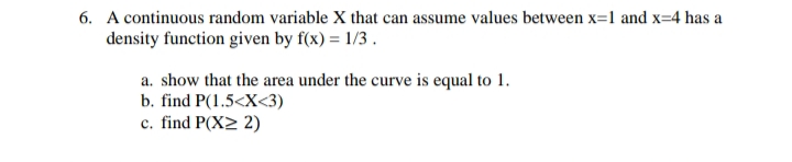 6. A continuous random variable X that can assume values between x=1 and x=4 has a
density function given by f(x) = 1/3 .
a. show that the area under the curve is equal to 1.
b. find P(1.5<X<3)
c. find P(X> 2)
