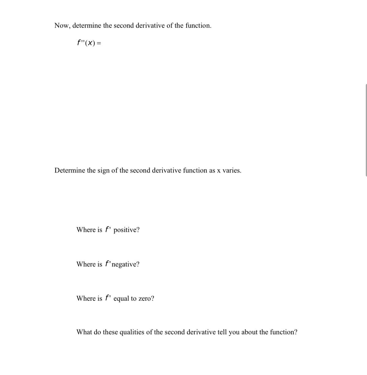 Now, determine the second derivative of the function.
f"(X) =
Determine the sign of the second derivative function as x varies.
Where is f' positive?
Where is f'negative?
Where is f' equal to zero?
What do these qualities of the second derivative tell you about the function?
