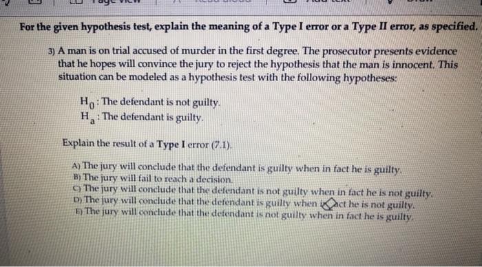 For the given hypothesis test, explain the meaning of a Type I error or a Type II error, as specified.
3) A man is on trial accused of murder in the first degree. The prosecutor presents evidence
that he hopes will convince the jury to reject the hypothesis that the man is innocent. This
situation can be modeled as a hypothesis test with the following hypotheses:
H: The defendant is not guilty.
H: The defendant is guilty.
a
Explain the result of a Type I error (7.1).
A) The jury will conclude that the defendant is guilty when in fact he is guilty.
B) The jury will fail to reach a decision.
) The jury will conclude that the defendant is not guilty when in fact he is not guilty.
D) The jury will conclude that the defendant is guilty when iact he is not guilty.
Đ The jury will conclude that the defendant is not guilty when in fact he is guilty.
