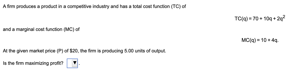 A firm produces a product in a competitive industry and has a total cost function (TC) of
TC(q) = 70 + 10q +
2q?
and a marginal cost function (MC) of
MC(q) = 10 + 4q.
%3D
At the given market price (P) of $20, the firm is producing 5.00 units of output.
Is the firm maximizing profit?
