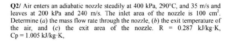 Q2/ Air enters an adiabatic nozzle steadily at 400 kPa, 290°C, and 35 m/s and
leaves at 200 kPa and 240 m/s. The inlet area of the nozzle is 100 cm'.
Determine (a) the mass flow rate through the nozzle, (b) the exit temperature of
the air, and (c) the exit area of the nozzle. R = 0.287 kJ/kg K,
Cp = 1.005 kJ/kg K,
