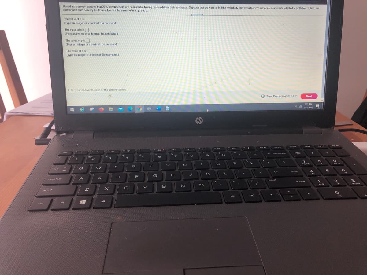 Based on a survey, assume that 27% of consumers are comfortable having drones deliver their purchases. Suppose that we want to find the probability that when four consumers are randomly selected, exactly two of them are
comfortable with delivery by drones Identify the values of n, x, p, and q.
The value of n is
(Type an integer or a decimal. Do not round)
The value of x is
(Type an integer or a decimal Do not round.
The value of p is
(Type an integer or a decimal. Do not round)
The value of q is
(Type an integer or a decimal. Do not round.)
Enter your answer in each of the answer boxes
Time Remaining: 01:14 15
Next
251 PM
7/27/2021
hp
Tome
end
backso ce
%23
8
6.
4
home
R
T
Q
tab
%24
enter
K
F
G
H
D
capr lock
Dause
* shift
2.
end
V
B
shirt
T
alt
ctri
ins
alt
fn
ctri
