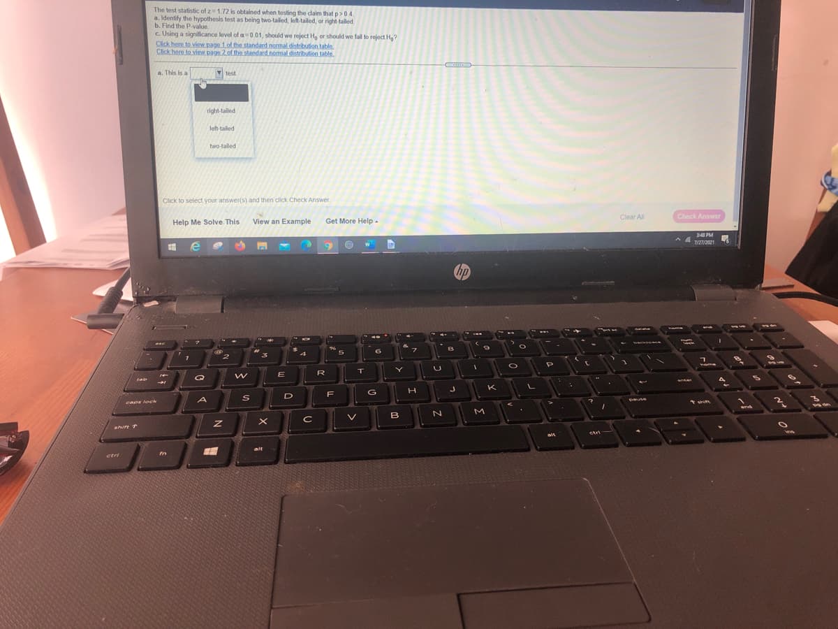The test statistic of z=1.72 is obtained when testing the daim that p>0.4.
a. Identify the hypothesis test as being two-tailed, left-tailed, or right-tailed.
b. Find the P-value.
c. Using a significance level of a=0.01, should we reject H, or should we fail to reject Hg?
Click here to view page 1 of the standard normal distribution table
Click here to view. page 2 of the standard normal distribution table.
a. This is a
test.
right-tailed
left-tailed
two-tailed
Click to select your answer(s) and then click Check Answer.
Clear Al
Check Answer
Help Me Solve. This
View an Example
Get More Help -
348 PM
7/27/2021
bp
Dacks
96
つ
4
home
E
R
の
Q
rab
K
F
G
D
A
Dause
sePs loek
shit
end
B
shire +
ctri
ait
alt
ctri
