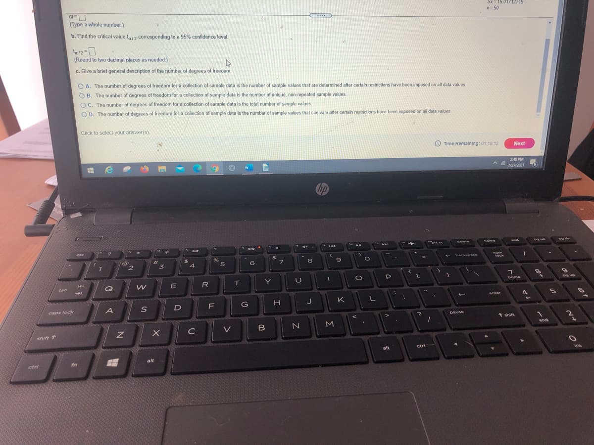 Sx= 16.01/12719
n= 50
.....
(Type a whole number.)
b. Find the critical value t,12 corresponding to a 95% confidence level.
(Round to two decimal places as needed)
c. Give a brief general description of the number of degrees of freedom.
O A. The number of degrees of freedom for a collection of sample data is the number of sample values that are determined after certain restrictions have been imposed on all data values.
O B. The number of degrees of freedom for a collection of sample data is the number of unique, non-repeated sample values.
O C. The number of degrees of freedom for a collection of sample data is the total number of sample values.
O D.
The number of degrees of freedom for a collection of sample data is the number of sample values that can vary after certain restrictions have been imposed on all data values.
Click to select your answer(s).
O Time Remaining: 01.18 12
Next
248 PM
7/27/2021
hp
delete
end
home
144
esc
&
%23
$
backsoce
um
lock
2.
5
6.
7.
8
R
IT
Y
home
Pg up
tab
enter
J
K
caps lock
DaUse
* shift
end
C
shift 1
alt
ctri
ins
alt
ctri
fn
