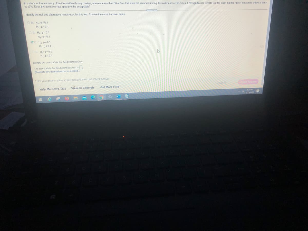 In a study of the accuracy of fast food drive-through orders, one restaurant had 36 orders that were not accurate among 303 orders observed. Use a 0.10 significance level to test the claim that the rate of inaccurate orders is equal
to 10%. Does the accuracy rate appear to be acceptable?
Identify the null and alternative hypotheses for this test. Choose the correct answer below.
O A. Ho p+0.1
H p=0.1
O B. Ho p=0.1
H p<0.1
C. Họ: p=0.1
H p40.1
O D. Ho p=0.1
H: p>0.1
Identify the test statistic for this hypothesis test.
The test statistic for this hypothesis test is
(Round to two decimal places as needed.)
Enter your answer in the answer box and then cick Check Answer
Check Answer
Help Me Solve This
View an Example
Get More Help-
$23 PM
