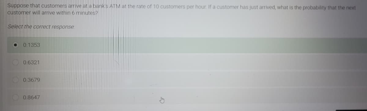 Suppose that customers arrive at a bank's ATM at the rate of 10 customers per hour. If a customer has just arrived, what is the probability that the next
customer will arrive within 6 minutes?
Select the correct response:
0.1353
0.6321
0.3679
0.8647
