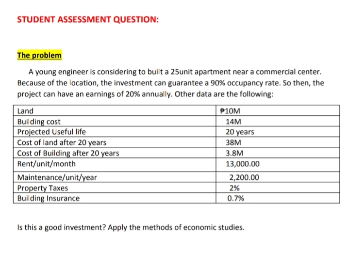 STUDENT ASSESSMENT QUESTION:
The problem
A young engineer is considering to built a 25unit apartment near a commercial center.
Because of the location, the investment can guarantee a 90% occupancy rate. So then, the
project can have an earnings of 20% annually. Other data are the following:
Land
P10M
Building cost
Projected Useful life
Cost of land after 20 years
Cost of Building after 20 years
Rent/unit/month
14M
20 years
38M
3.8M
13,000.00
Maintenance/unit/year
Property Taxes
Building Insurance
2,200.00
2%
0.7%
Is this a good investment? Apply the methods of economic studies.
