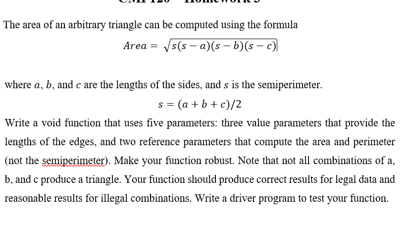 The area of an arbitrary triangle can be computed using the formula
Area =
Vs(s – a)(s – b)(s – )
where a, b, and c are the lengths of the sides, and s is the semiperimeter.
s = (a + b + c)/2
Write a void function that uses five parameters: three value parameters that provide the
lengths of the edges, and two reference parameters that compute the area and perimeter
(not the semiperimeter). Make your function robust. Note that not all combinations of a,
b, and c produce a triangle. Your function should produce correct results for legal data and
reasonable results for illegal combinations. Write a driver program to test your function.
