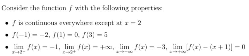 Consider the function f with the following properties:
f is continuous everywhere except at x = 2
• f(-1) = -2, f(1) = 0, f(3) = 5
• lim f(x) = -1, lim_ f(x) = +∞,_lim_ f(x) = −3, _lim_ [f(x) — (x + 1)] = 0
x-2-