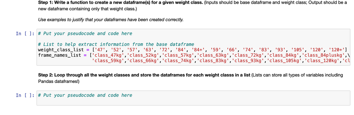 Step 1: Write a function to create a new dataframe(s) for a given weight class. (Inputs should be base dataframe and weight class; Output should be a
new dataframe containing only that weight class.)
Use examples to justify that your dataframes have been created correctly.
In [ ]: # Put your pseudocode and code here
# List to help extract information from the base dataframe
weight_class_list =
frame_names_list
['47', '52', '57', '63', '72', '84', '84+', '59', '66', '74', '83', '93', '105', '120', '120+']
['class_47kg','class_52kg','class_57kg','class_63kg','class_72kg','class_84kg','class_84pluskg',\
'class_59kg','class_66kg','class_74kg','class_83kg','class_93kg','class_105kg','class_120kg','cl
Step 2: Loop through all the weight classes and store the dataframes for each weight classs in a list (Lists can store all types of variables including
Pandas dataframes!)
In [ ]: # Put your pseudocode and code here
