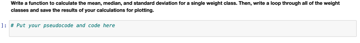 Write a function to calculate the mean, median, and standard deviation for a single weight class. Then, write a loop through all of the weight
classes and save the results of your calculations for plotting.
]: # Put your pseudocode and code here
