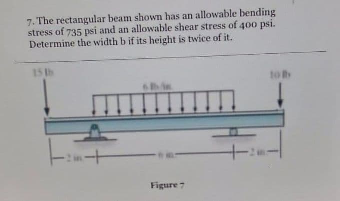 7. The rectangular beam shown has an allowable bending
stress of 735 psi and an allowable shear stress of 400 psi.
Determine the width b if its height is twice of it.
15 tb
to By
6in
Figure 7
