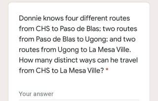 Donnie knows four different routes
from CHS to Paso de Blas; two routes
from Paso de Blas to Ugong; and two
routes from Ugong to La Mesa Ville.
How many distinct ways can he travel
from CHS to La Mesa Ville? *
Your answer
