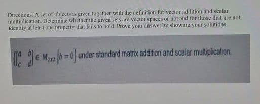 Directions: A set of objects is given together with the definition for vector addition and scalar
multiplication. Determine whether the given sets are vector spaces or not and for those that are not,
identify at least one property that fails to hold. Prove your answer by showing your solutions.
=D0under standard matrix addition and scalar multiplication.
Max2
%3D
