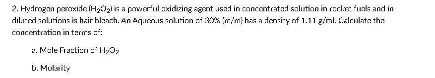 2. Hydrogen peroxide (H2O2} is a powerful oxidizing agent used in concentrated solution in rocket fuels and in
diluted solutions is hair bleach. An Aqueous solution of 30% (m/m} has a density of 1.11 g/ml. Calculate the
concentration in terms of:
a. Mole Fraction of H2O2
b. Molarity
