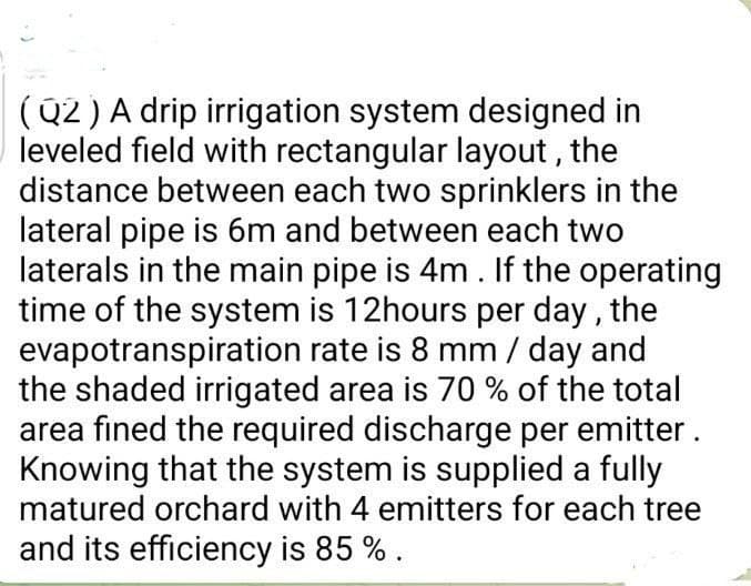 (Q2) A drip irrigation system designed in
leveled field with rectangular layout, the
distance between each two sprinklers in the
lateral pipe is 6m and between each two
laterals in the main pipe is 4m. If the operating
time of the system is 12hours per day, the
evapotranspiration rate is 8 mm / day and
the shaded irrigated area is 70 % of the total
area fined the required discharge per emitter.
Knowing that the system is supplied a fully
matured orchard with 4 emitters for each tree
and its efficiency is 85 % .