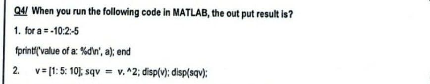 Q4/ When you run the following code in MATLAB, the out put result is?
1. for a = -10:2:-5
fprintf('value of a: %d\n', a); end
2.
v=[1: 5: 10]; sqv = v. ^2; disp(v); disp(sqv);