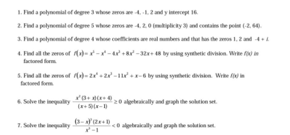 1. Find a polynomial of degree 3 whose zeros are -4, -1, 2 and y intercept 16.
2. Find a polynomial of degree 5 whose zeros are -4, 2, 0 (multiplicity 3) and contains the point (-2, 64).
3. Find a polynomial of degree 4 whose coefficients are real numbers and that has the zeros 1, 2 and -4 +i.
4. Find all the zeros of (x)= x - x - 4x +8x - 32x+ 48 by using synthetic division. Write f(x) in
factored form.
5. Find all the zeros of f(x)= 2x' + 2x' -11x +x-6 by using synthetic division. Write f(x) in
factored form.
x* (3+ x) (x+ 4)
6. Solve the inequality
20 algebraically and graph the solution set.
(x+5)(x-1)
(3-x)' (2x+1)
7. Solve the inequality
<0 algebraically and graph the solution set.
x -1
