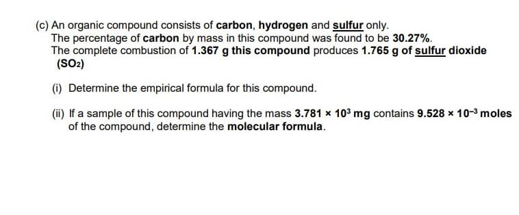 (c) An organic compound consists of carbon, hydrogen and sulfur only.
The percentage of carbon by mass in this compound was found to be 30.27%.
The complete combustion of 1.367 g this compound produces 1.765 g of sulfur dioxide
(SO2)
(1) Determine the empirical formula for this compound.
(i) If a sample of this compound having the mass 3.781 x 103 mg contains 9.528 x 10-3 moles
of the compound, determine the molecular formula.
