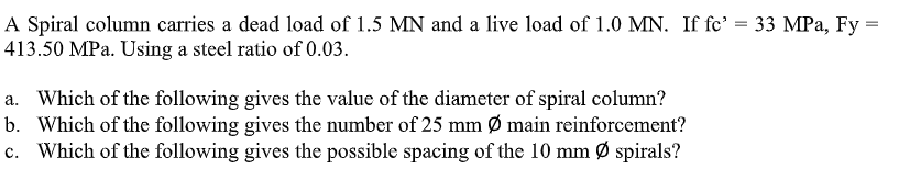 A Spiral column carries a dead load of 1.5 MN and a live load of 1.0 MN. If fc' = 33 MPa, Fy
413.50 MPa. Using a steel ratio of 0.03.
=
a. Which of the following gives the value of the diameter of spiral column?
b. Which of the following gives the number of 25 mm Ø main reinforcement?
c. Which of the following gives the possible spacing of the 10 mm Ø spirals?
