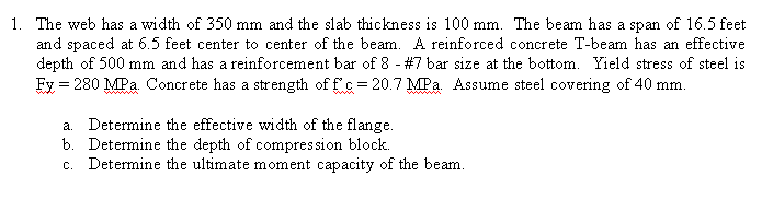 1. The web has a width of 350 mm and the slab thickness is 100 mm. The beam has a span of l6.5 feet
and spaced at 6.5 feet center to center of the beam. A reinforced concrete T-beam has an effective
depth of 500 mm and has a reinforcement bar of 8 - #7 bar size at the bottom. Yield stress of steel is
Fy = 280 MPa. Concrete has a strength of f c = 20.7 MPa Assume steel covering of 40 mm.
a. Determine the effective width of the flange.
b. Determine the depth of compres sion block.
c. Determine the ultimate moment capacity of the beam.
